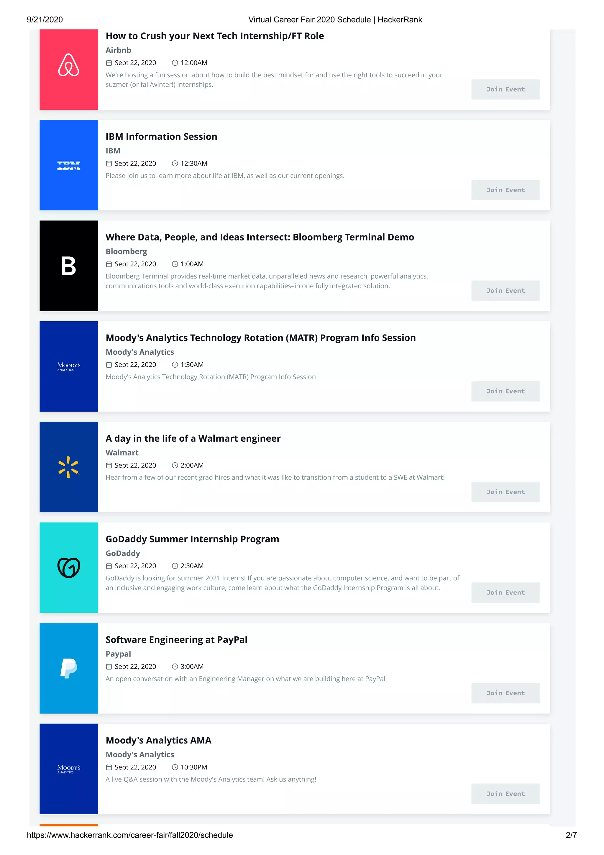 9/21/2020 Virtual Career Fair 2020 Schedule | HackerRank
https://www.hackerrank.com/career-fair/fall2020/schedule 2/7
How to Crush your Next Tech Internship/FT Role
Airbnb
Sept 22, 2020 12:00AM
We're hosting a fun session about how to build the best mindset for and use the right tools to succeed in your
suzmer (or fall/winter!) internships.
Join Event
IBM Information Session
IBM
Sept 22, 2020 12:30AM
Please join us to learn more about life at IBM, as well as our current openings.
Join Event
Where Data, People, and Ideas Intersect: Bloomberg Terminal Demo
Bloomberg
Sept 22, 2020 1:00AM
Bloomberg Terminal provides real-time market data, unparalleled news and research, powerful analytics,
communications tools and world-class execution capabilities–in one fully integrated solution.
Join Event
Moody's Analytics Technology Rotation (MATR) Program Info Session
Moody's Analytics
Sept 22, 2020 1:30AM
Moody's Analytics Technology Rotation (MATR) Program Info Session
Join Event
A day in the life of a Walmart engineer
Walmart
Sept 22, 2020 2:00AM
Hear from a few of our recent grad hires and what it was like to transition from a student to a SWE at Walmart!
Join Event
GoDaddy Summer Internship Program
GoDaddy
Sept 22, 2020 2:30AM
GoDaddy is looking for Summer 2021 Interns! If you are passionate about computer science, and want to be part of
an inclusive and engaging work culture, come learn about what the GoDaddy Internship Program is all about.
Join Event
Software Engineering at PayPal
Paypal
Sept 22, 2020 3:00AM
An open conversation with an Engineering Manager on what we are building here at PayPal
Join Event
Moody's Analytics AMA
Moody's Analytics
Sept 22, 2020 10:30PM
A live Q&A session with the Moody's Analytics team! Ask us anything!
Join Event
 