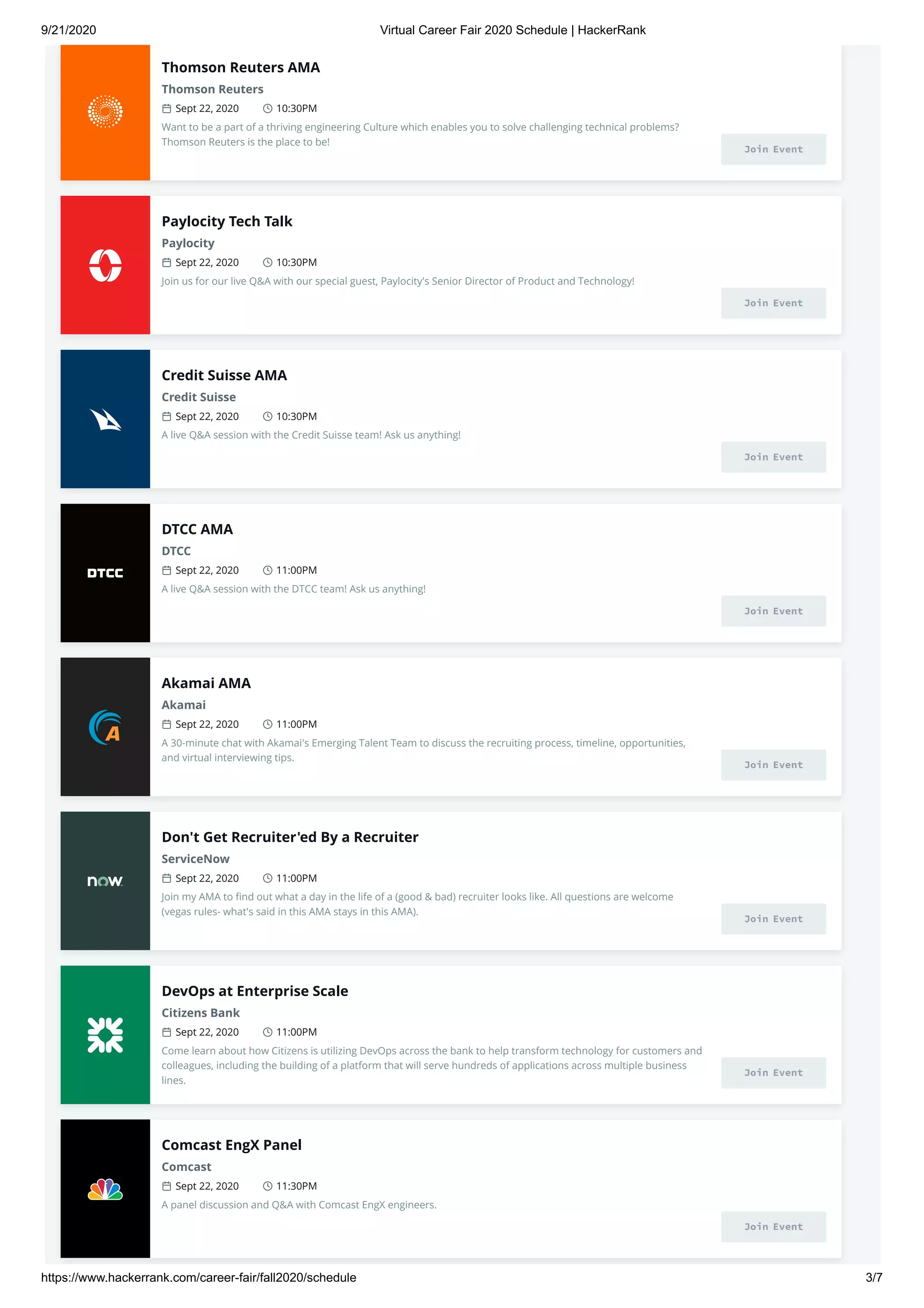 9/21/2020 Virtual Career Fair 2020 Schedule | HackerRank
https://www.hackerrank.com/career-fair/fall2020/schedule 3/7
Thomson Reuters AMA
Thomson Reuters
Sept 22, 2020 10:30PM
Want to be a part of a thriving engineering Culture which enables you to solve challenging technical problems?
Thomson Reuters is the place to be!
Join Event
Paylocity Tech Talk
Paylocity
Sept 22, 2020 10:30PM
Join us for our live Q&A with our special guest, Paylocity's Senior Director of Product and Technology!
Join Event
Credit Suisse AMA
Credit Suisse
Sept 22, 2020 10:30PM
A live Q&A session with the Credit Suisse team! Ask us anything!
Join Event
DTCC AMA
DTCC
Sept 22, 2020 11:00PM
A live Q&A session with the DTCC team! Ask us anything!
Join Event
Akamai AMA
Akamai
Sept 22, 2020 11:00PM
A 30-minute chat with Akamai's Emerging Talent Team to discuss the recruiting process, timeline, opportunities,
and virtual interviewing tips.
Join Event
Don't Get Recruiter'ed By a Recruiter
ServiceNow
Sept 22, 2020 11:00PM
Join my AMA to ﬁnd out what a day in the life of a (good & bad) recruiter looks like. All questions are welcome
(vegas rules- what's said in this AMA stays in this AMA).
Join Event
DevOps at Enterprise Scale
Citizens Bank
Sept 22, 2020 11:00PM
Come learn about how Citizens is utilizing DevOps across the bank to help transform technology for customers and
colleagues, including the building of a platform that will serve hundreds of applications across multiple business
lines.
Join Event
Comcast EngX Panel
Comcast
Sept 22, 2020 11:30PM
A panel discussion and Q&A with Comcast EngX engineers.
Join Event
 