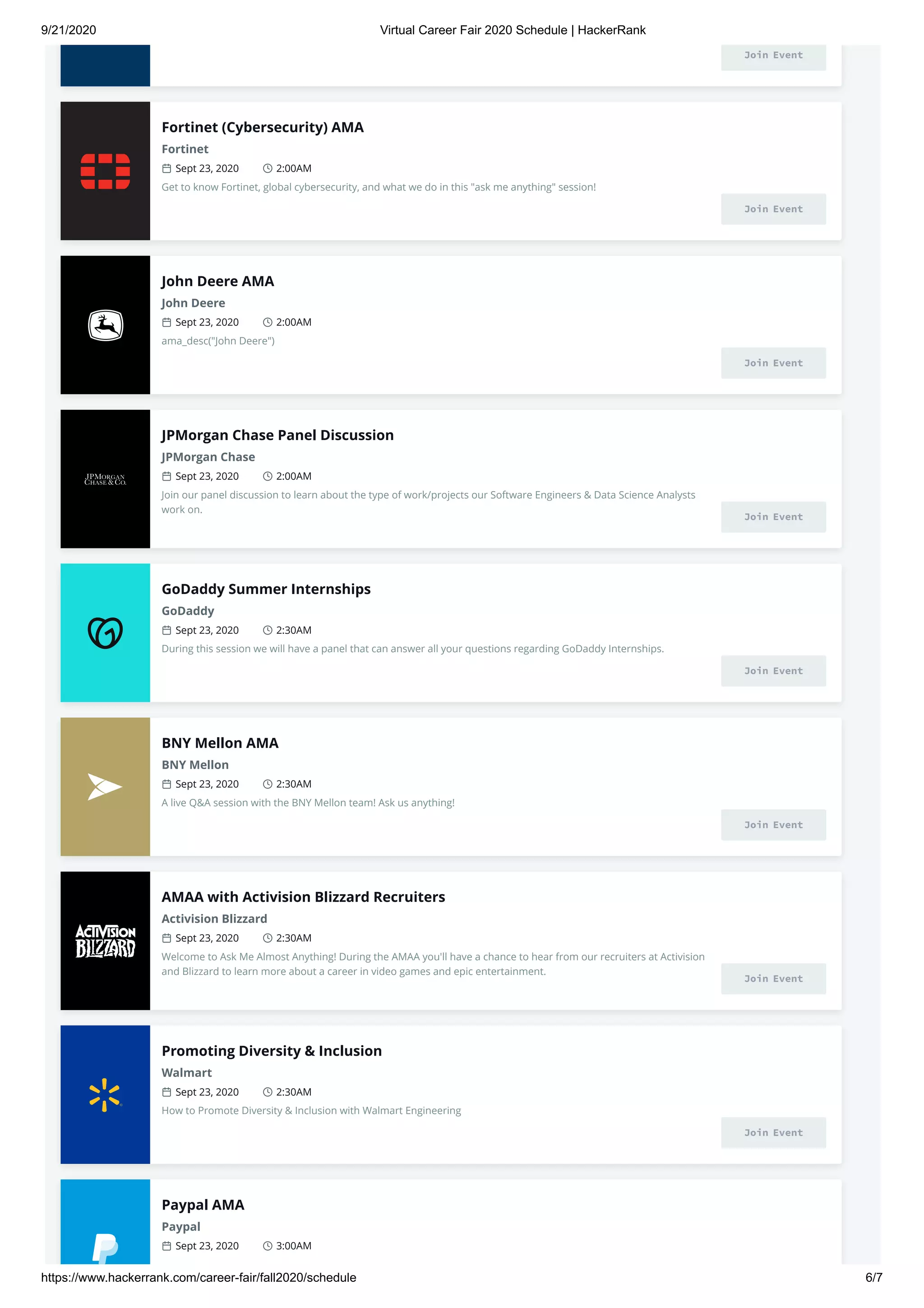 9/21/2020 Virtual Career Fair 2020 Schedule | HackerRank
https://www.hackerrank.com/career-fair/fall2020/schedule 6/7
Join Event
Fortinet (Cybersecurity) AMA
Fortinet
Sept 23, 2020 2:00AM
Get to know Fortinet, global cybersecurity, and what we do in this "ask me anything" session!
Join Event
John Deere AMA
John Deere
Sept 23, 2020 2:00AM
ama_desc("John Deere")
Join Event
JPMorgan Chase Panel Discussion
JPMorgan Chase
Sept 23, 2020 2:00AM
Join our panel discussion to learn about the type of work/projects our Software Engineers & Data Science Analysts
work on.
Join Event
GoDaddy Summer Internships
GoDaddy
Sept 23, 2020 2:30AM
During this session we will have a panel that can answer all your questions regarding GoDaddy Internships.
Join Event
BNY Mellon AMA
BNY Mellon
Sept 23, 2020 2:30AM
A live Q&A session with the BNY Mellon team! Ask us anything!
Join Event
AMAA with Activision Blizzard Recruiters
Activision Blizzard
Sept 23, 2020 2:30AM
Welcome to Ask Me Almost Anything! During the AMAA you'll have a chance to hear from our recruiters at Activision
and Blizzard to learn more about a career in video games and epic entertainment.
Join Event
Promoting Diversity & Inclusion
Walmart
Sept 23, 2020 2:30AM
How to Promote Diversity & Inclusion with Walmart Engineering
Join Event
Paypal AMA
Paypal
Sept 23, 2020 3:00AM
 