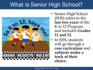 DEPARTMENT OF EDUCATION
What is Senior High School?
• Senior High School
(SHS) refers to the
last two years of the
K to 12 Program,
and includes Grades
11 and 12.
• In SHS, students
will go through a
core curriculum and
subjects under a
track of their
choice.
1
 