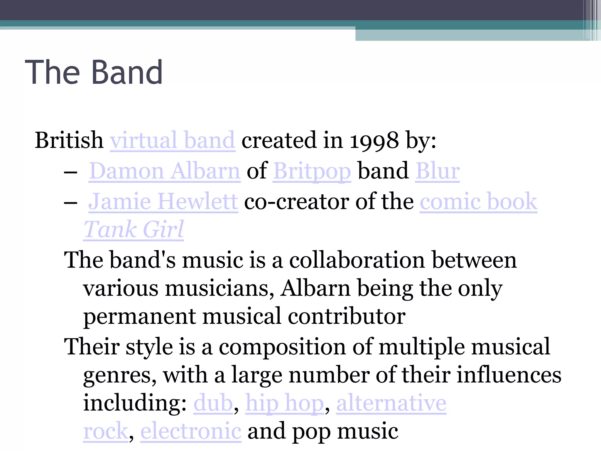 The Band
British virtual band created in 1998 by:
   – Damon Albarn of Britpop band Blur
   – Jamie Hewlett co-creator of the comic book
     Tank Girl
   The band's music is a collaboration between
     various musicians, Albarn being the only
     permanent musical contributor
   Their style is a composition of multiple musical
     genres, with a large number of their influences
     including: dub, hip hop, alternative
     rock, electronic and pop music
 