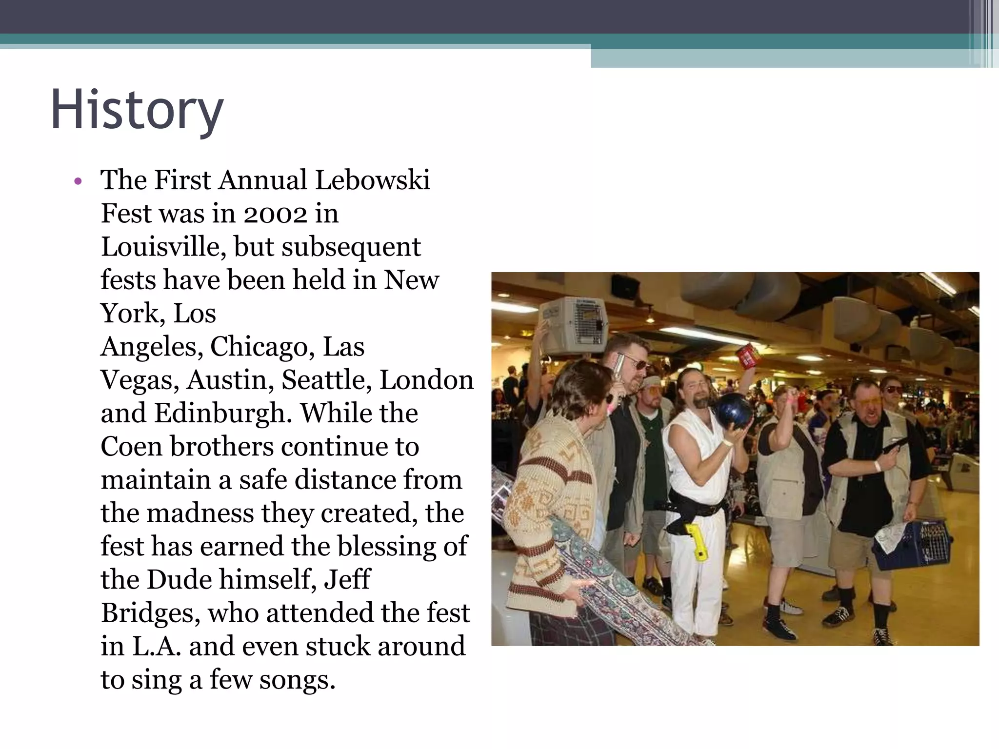 History
• The First Annual Lebowski
  Fest was in 2002 in
  Louisville, but subsequent
  fests have been held in New
  York, Los
  Angeles, Chicago, Las
  Vegas, Austin, Seattle, London
  and Edinburgh. While the
  Coen brothers continue to
  maintain a safe distance from
  the madness they created, the
  fest has earned the blessing of
  the Dude himself, Jeff
  Bridges, who attended the fest
  in L.A. and even stuck around
  to sing a few songs.
 