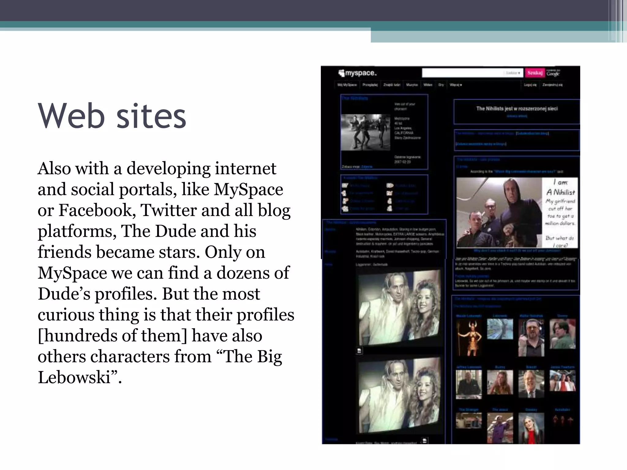 Web sites
Also with a developing internet
and social portals, like MySpace
or Facebook, Twitter and all blog
platforms, The Dude and his
friends became stars. Only on
MySpace we can find a dozens of
Dude’s profiles. But the most
curious thing is that their profiles
[hundreds of them] have also
others characters from “The Big
Lebowski”.
 