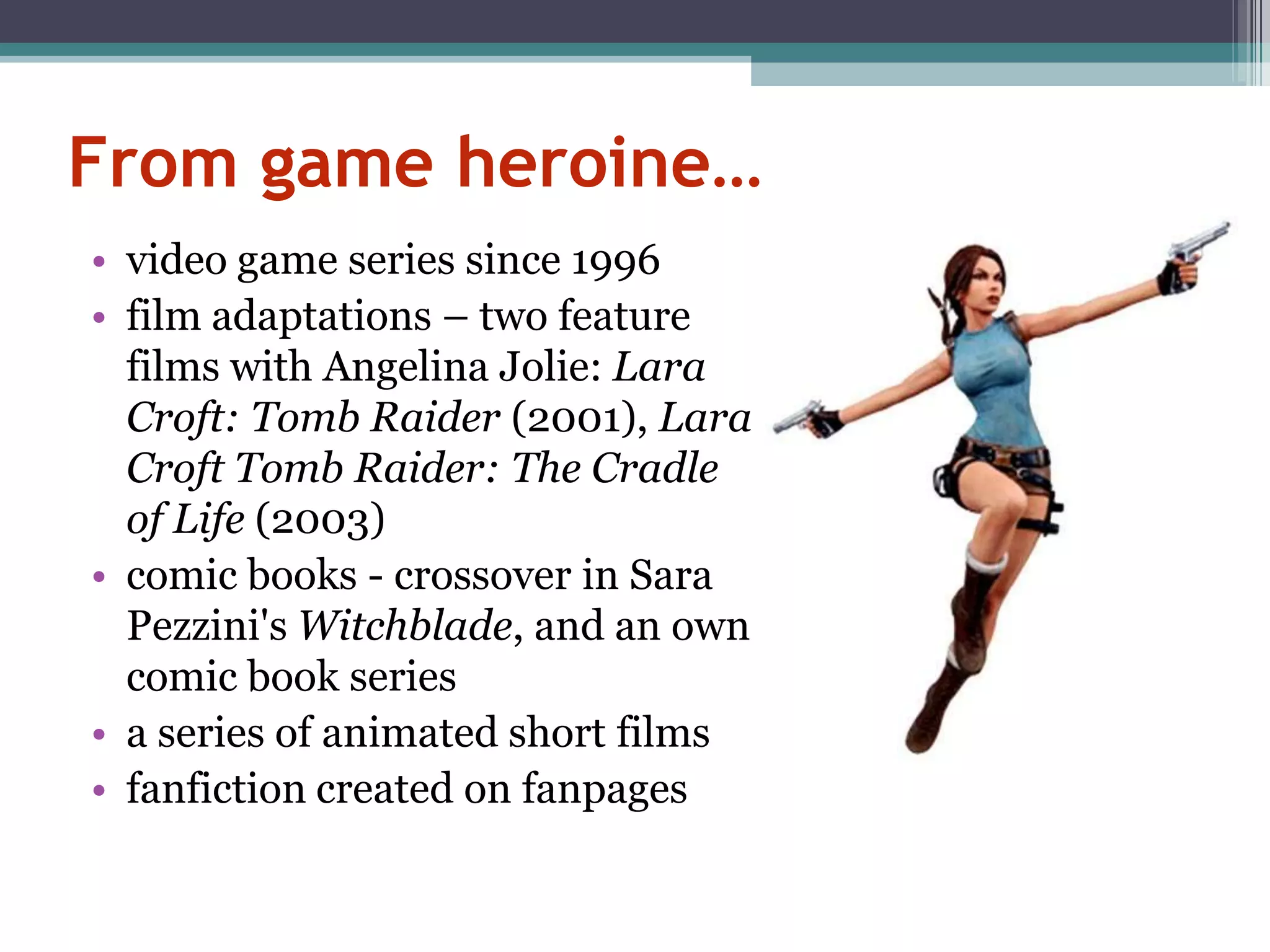From game heroine…
• video game series since 1996
• film adaptations – two feature
  films with Angelina Jolie: Lara
  Croft: Tomb Raider (2001), Lara
  Croft Tomb Raider: The Cradle
  of Life (2003)
• comic books - crossover in Sara
  Pezzini's Witchblade, and an own
  comic book series
• a series of animated short films
• fanfiction created on fanpages
 