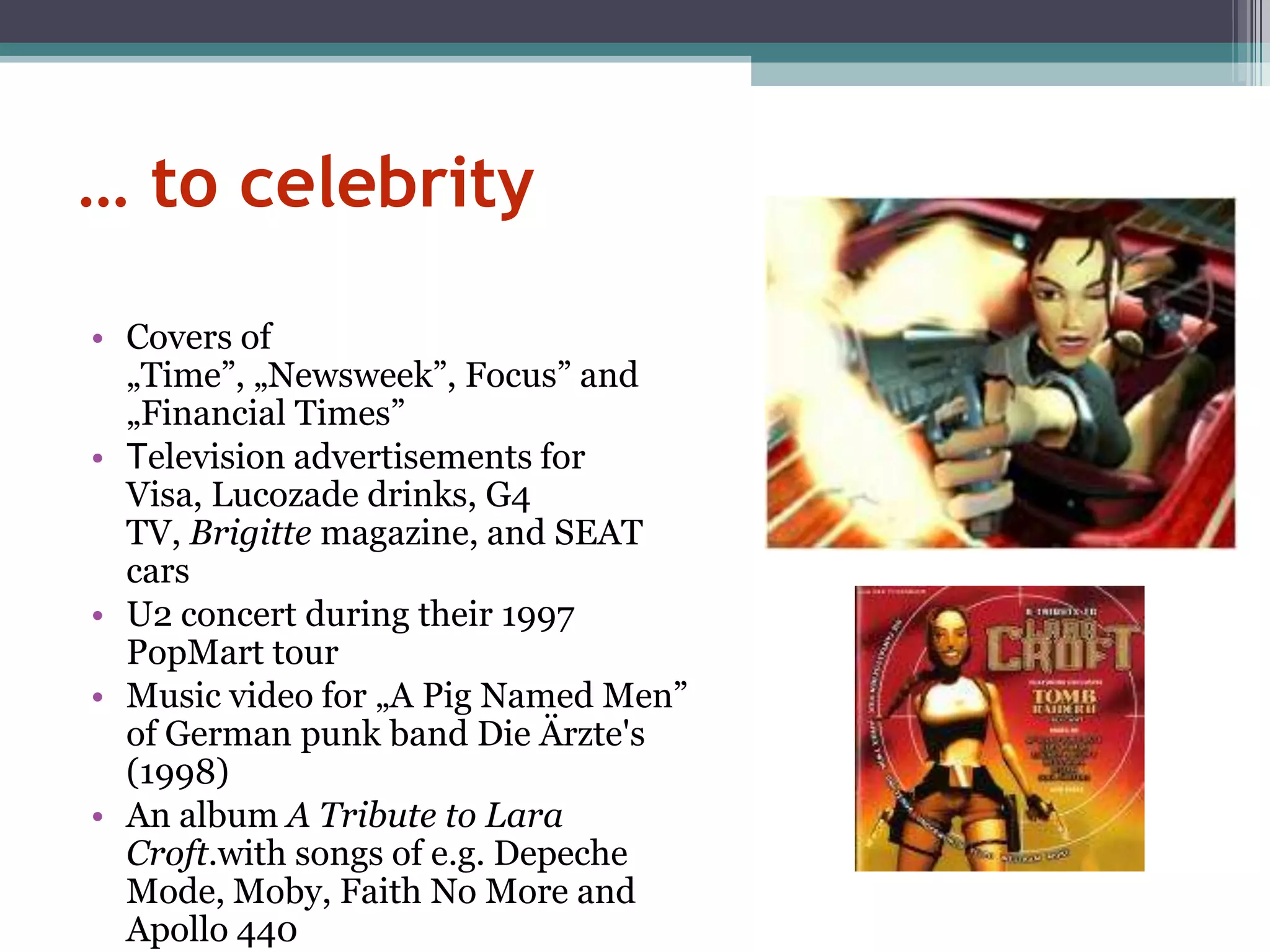 … to celebrity

• Covers of
  „Time”, „Newsweek”, Focus” and
  „Financial Times”
• Television advertisements for
  Visa, Lucozade drinks, G4
  TV, Brigitte magazine, and SEAT
  cars
• U2 concert during their 1997
  PopMart tour
• Music video for „A Pig Named Men”
  of German punk band Die Ärzte's
  (1998)
• An album A Tribute to Lara
  Croft.with songs of e.g. Depeche
  Mode, Moby, Faith No More and
  Apollo 440
 
