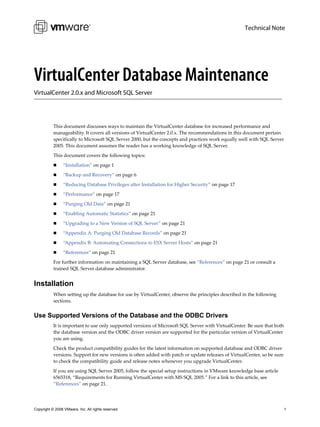 Technical Note




VirtualCenter Database Maintenance
VirtualCenter 2.0.x and Microsoft SQL Server




           This document discusses ways to maintain the VirtualCenter database for increased performance and 
           manageability. It covers all versions of VirtualCenter 2.0.x. The recommendations in this document pertain 
           specifically to Microsoft SQL Server 2000, but the concepts and practices work equally well with SQL Server 
           2005. This document assumes the reader has a working knowledge of SQL Server.

           This document covers the following topics:

                 “Installation” on page 1

                 “Backup and Recovery” on page 6

                 “Reducing Database Privileges after Installation for Higher Security” on page 17

                 “Performance” on page 17

                 “Purging Old Data” on page 21

                 “Enabling Automatic Statistics” on page 21

                 “Upgrading to a New Version of SQL Server” on page 21

                 “Appendix A: Purging Old Database Records” on page 21

                 “Appendix B: Automating Connections to ESX Server Hosts” on page 21

                 “References” on page 21

           For further information on maintaining a SQL Server database, see “References” on page 21 or consult a 
           trained SQL Server database administrator.


Installation
           When setting up the database for use by VirtualCenter, observe the principles described in the following 
           sections.


Use Supported Versions of the Database and the ODBC Drivers
           It is important to use only supported versions of Microsoft SQL Server with VirtualCenter. Be sure that both 
           the database version and the ODBC driver version are supported for the particular version of VirtualCenter 
           you are using.

           Check the product compatibility guides for the latest information on supported database and ODBC driver 
           versions. Support for new versions is often added with patch or update releases of VirtualCenter, so be sure 
           to check the compatibility guide and release notes whenever you upgrade VirtualCenter. 

           If you are using SQL Server 2005, follow the special setup instructions in VMware knowledge base article 
           6565318, “Requirements for Running VirtualCenter with MS SQL 2005.” For a link to this article, see 
           “References” on page 21.




Copyright © 2008 VMware, Inc. All rights reserved.                                                                     1
 