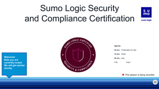 Sumo Logic Security
and Compliance Certification
Welcome!
Note you are
currently muted.
We will get started
shortly.
This session is being recorded
Agenda:
55 min: Presentation & Labs
10 min: Break
40 min: Labs
1 hr: Exam
 