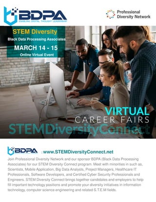 Online Virtual Event
MARCH 14 - 15
STEM Diversity
Black Data Processing Associates
: www.STEMDiversityConnect.net
Join Professional Diversity Network and our sponsor BDPA (Black Data Processing
Associates) for our STEM Diversity Connect program. Meet with minorities in such as,
Scientists, Mobile Application, Big Data Analysts, Project Managers, Healthcare IT
Professionals, Software Developers, and Certified Cyber Security Professionals and
Engineers. STEM Diversity Connect brings together candidates and employers to help
fill important technology positions and promote your diversity initiatives in information
technology, computer science engineering and related S.T.E.M fields.
 