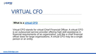 VIRTUAL CFO
Virtual CFO stands for virtual Chief Financial Officer. A virtual CFO
is an outsourced service provider offering high skill assistance in
financial requirements of an organization, just like a chief financial
officer does for large organizations. A virtual CFO may be a single
person or an entity.
What is a virtual CFO
www.cfobridge.com
 
