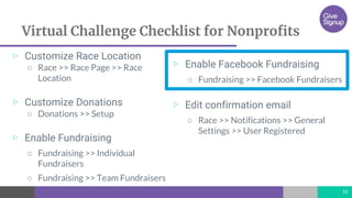 Virtual Challenge Checklist for Nonprofits
▷ Customize Race Location
○ Race >> Race Page >> Race
Location
▷ Customize Donations
○ Donations >> Setup
▷ Enable Fundraising
○ Fundraising >> Individual
Fundraisers
○ Fundraising >> Team Fundraisers
10
▷ Enable Facebook Fundraising
○ Fundraising >> Facebook Fundraisers
▷ Edit confirmation email
○ Race >> Notifications >> General
Settings >> User Registered
 
