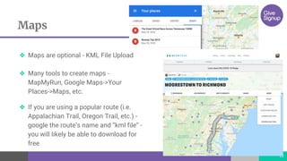 Maps
13
❖ Maps are optional - KML File Upload
❖ Many tools to create maps -
MapMyRun, Google Maps->Your
Places->Maps, etc.
❖ If you are using a popular route (i.e.
Appalachian Trail, Oregon Trail, etc.) -
google the route’s name and “kml file” -
you will likely be able to download for
free
 