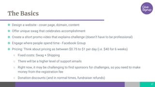 The Basics
17
❖ Design a website - cover page, domain, content
❖ Offer unique swag that celebrates accomplishment
❖ Create a short promo video that explains challenge (doesn’t have to be professional)
❖ Engage where people spend time - Facebook Group
❖ Pricing: Think about pricing as between $0.75 to $1 per day (i.e. $40 for 6 weeks)
○ Fixed costs: Swag + Shipping
○ There will be a higher level of support emails
○ Right now, it may be challenging to find sponsors for challenges, so you need to make
money from the registration fee
○ Donation discounts (and in normal times, fundraiser refunds)
 