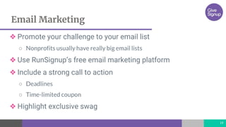 Email Marketing
19
❖ Promote your challenge to your email list
○ Nonprofits usually have really big email lists
❖ Use RunSignup’s free email marketing platform
❖ Include a strong call to action
○ Deadlines
○ Time-limited coupon
❖ Highlight exclusive swag
 