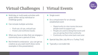 ❖ Multi-day or multi-week activities with
goals (either set by individual or
challenge goals)
❖ Can include multiple activities
○ Push ups, sit ups, and pull ups
○ Fiction and nonfiction books
❖ When you have an idea that can engage a
community over a period of time
❖ Not limited to endurance - you can get as
creative as you want (we’ll show some
examples in this presentation)
❖ Single event
❖ Do a virtual event for an already
established event
○ Opportunity to raise money because
people want to support you
○ People are used to doing that event and
you are giving them that continuity
○ Continuity so that come back next year
❖ Special day (like July 4th or a Turkey Trot)
❖ Typically a run/walk/ride
Virtual Challenges | Virtual Events
4
 