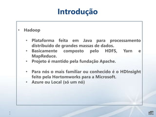 1
1
Introdução
• Hadoop
• Plataforma feita em Java para processamento
distribuído de grandes massas de dados.
• Basicamente composto pelo HDFS, Yarn e
MapReduce.
• Projeto é mantido pela fundação Apache.
• Para nós o mais familiar ou conhecido é o HDInsight
feito pela Hortomworks para a Microsoft.
• Azure ou Local (só um nó)
 