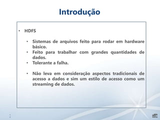 1
2
Introdução
• HDFS
• Sistemas de arquivos feito para rodar em hardware
básico.
• Feito para trabalhar com grandes quantidades de
dados.
• Tolerante a falha.
• Não leva em consideração aspectos tradicionais de
acesso a dados e sim um estilo de acesso como um
streaming de dados.
 