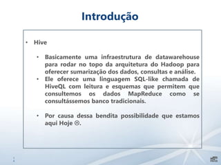 1
6
Introdução
• Hive
• Basicamente uma infraestrutura de datawarehouse
para rodar no topo da arquitetura do Hadoop para
oferecer sumarização dos dados, consultas e análise.
• Ele oferece uma linguagem SQL-like chamada de
HiveQL com leitura e esquemas que permitem que
consultemos os dados MapReduce como se
consultássemos banco tradicionais.
• Por causa dessa bendita possibilidade que estamos
aqui Hoje .
 