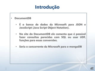 1
7
Introdução
• DocumentDB
• É o banco de dados da Microsoft para JSON e
JavaScript (Java Script Object Notation).
• No site do DocumentDB ele comenta que é possível
fazer consultas parecidas com SQL ou usar UDF,
funções para essas conversões.
• Seria o concorrente da Microsoft para o mongoDB
 