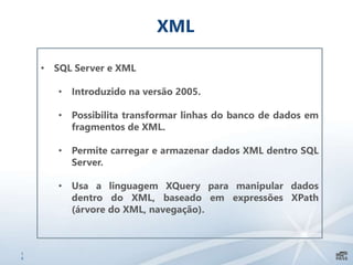 1
9
XML
• SQL Server e XML
• Introduzido na versão 2005.
• Possibilita transformar linhas do banco de dados em
fragmentos de XML.
• Permite carregar e armazenar dados XML dentro SQL
Server.
• Usa a linguagem XQuery para manipular dados
dentro do XML, baseado em expressões XPath
(árvore do XML, navegação).
 