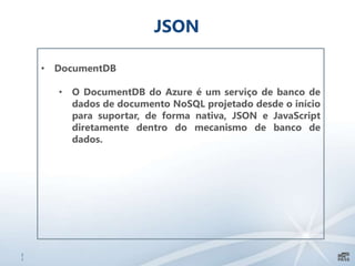 2
1
JSON
• DocumentDB
• O DocumentDB do Azure é um serviço de banco de
dados de documento NoSQL projetado desde o início
para suportar, de forma nativa, JSON e JavaScript
diretamente dentro do mecanismo de banco de
dados.
 