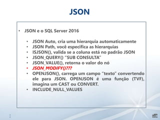2
2
JSON
• JSON e o SQL Server 2016
• JSON Auto, cria uma hierarquia automaticamente
• JSON Path, você especifica as hierarquias
• ISJSON(), valida se a coluna está no padrão JSON
• JSON_QUERY() “SUB CONSULTA”
• JSON_VALUE(), retorna o valor do nó
• JSON_MODIFY()???
• OPENJSON(), carrega um campo “texto” convertendo
ele para JSON. OPENJSON é uma função (TVF),
imagina um CAST ou CONVERT.
• INCLUDE_NULL_VALUES
 