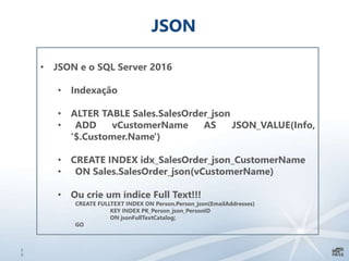 2
3
JSON
• JSON e o SQL Server 2016
• Indexação
• ALTER TABLE Sales.SalesOrder_json
• ADD vCustomerName AS JSON_VALUE(Info,
'$.Customer.Name')
• CREATE INDEX idx_SalesOrder_json_CustomerName
• ON Sales.SalesOrder_json(vCustomerName)
• Ou crie um índice Full Text!!!
CREATE FULLTEXT INDEX ON Person.Person_json(EmailAddresses)
KEY INDEX PK_Person_json_PersonID
ON jsonFullTextCatalog;
GO
 