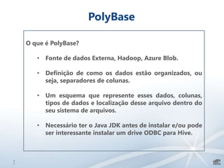 2
7
PolyBase
O que é PolyBase?
• Fonte de dados Externa, Hadoop, Azure Blob.
• Definição de como os dados estão organizados, ou
seja, separadores de colunas.
• Um esquema que represente esses dados, colunas,
tipos de dados e localização desse arquivo dentro do
seu sistema de arquivos.
• Necessário ter o Java JDK antes de instalar e/ou pode
ser interessante instalar um drive ODBC para Hive.
 