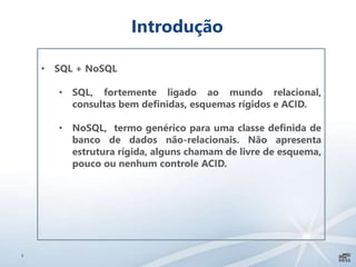 9
Introdução
• SQL + NoSQL
• SQL, fortemente ligado ao mundo relacional,
consultas bem definidas, esquemas rígidos e ACID.
• NoSQL, termo genérico para uma classe definida de
banco de dados não-relacionais. Não apresenta
estrutura rígida, alguns chamam de livre de esquema,
pouco ou nenhum controle ACID.
 