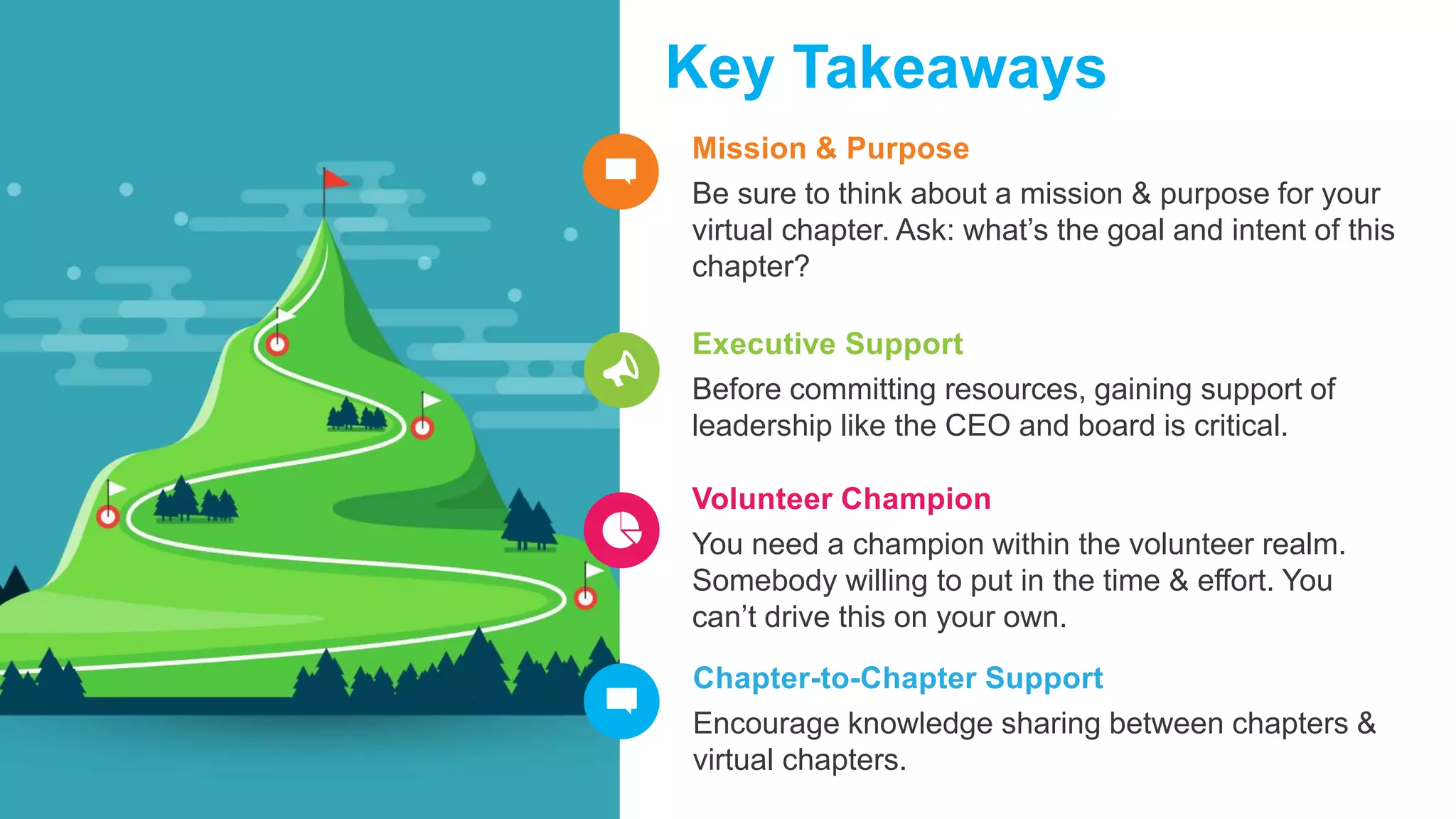 Mission & Purpose
Be sure to think about a mission & purpose for your
virtual chapter. Ask: what’s the goal and intent of this
chapter?
Key Takeaways
Executive Support
Before committing resources, gaining support of
leadership like the CEO and board is critical.
Volunteer Champion
You need a champion within the volunteer realm.
Somebody willing to put in the time & effort. You
can’t drive this on your own.
Chapter-to-Chapter Support
Encourage knowledge sharing between chapters &
virtual chapters.
 
