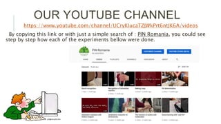 OUR YOUTUBE CHANNEL
https://www.youtube.com/channel/UCryKIucaTZJWkPrt6ntJK6A/videos
By copying this link or with just a simple search of : PIN Romania, you could see
step by step how each of the experiments bellow were done.
 