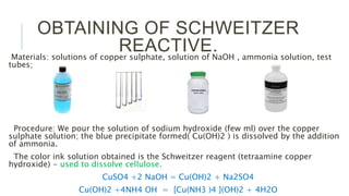 OBTAINING OF SCHWEITZER
REACTIVE.Materials: solutions of copper sulphate, solution of NaOH , ammonia solution, test
tubes;
Procedure: We pour the solution of sodium hydroxide (few ml) over the copper
sulphate solution; the blue precipitate formed( Cu(OH)2 ) is dissolved by the addition
of ammonia.
The color ink solution obtained is the Schweitzer reagent (tetraamine copper
hydroxide) - used to dissolve cellulose.
CuSO4 +2 NaOH = Cu(OH)2 + Na2SO4
Cu(OH)2 +4NH4 OH = [Cu(NH3 )4 ](OH)2 + 4H2O
 