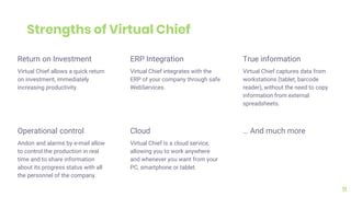 Return on Investment
Virtual Chief allows a quick return
on investment, immediately
increasing productivity.
ERP Integration
Virtual Chief integrates with the
ERP of your company through safe
WebServices.
True information
Virtual Chief captures data from
workstations (tablet, barcode
reader), without the need to copy
information from external
spreadsheets.
11
Operational control
Andon and alarms by e-mail allow
to control the production in real
time and to share information
about its progress status with all
the personnel of the company.
Cloud
Virtual Chief is a cloud service,
allowing you to work anywhere
and whenever you want from your
PC, smartphone or tablet.
… And much more
Strengths of Virtual Chief
 