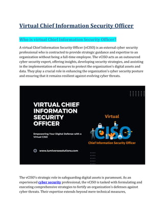 Virtual Chief Information Security Officer
Who is virtual Chief Information Security Officer?
A virtual Chief Information Security Officer (vCISO) is an external cyber security
professional who is contracted to provide strategic guidance and expertise to an
organization without being a full-time employee. The vCISO acts as an outsourced
cyber security expert, offering insights, developing security strategies, and assisting
in the implementation of measures to protect the organization's digital assets and
data. They play a crucial role in enhancing the organization's cyber security posture
and ensuring that it remains resilient against evolving cyber threats.
The vCISO's strategic role in safeguarding digital assets is paramount. As an
experienced cyber security professional, the vCISO is tasked with formulating and
executing comprehensive strategies to fortify an organization's defenses against
cyber threats. Their expertise extends beyond mere technical measures,
 