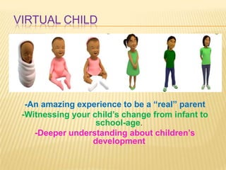 VIRTUAL CHILD




  -An amazing experience to be a “real” parent
 -Witnessing your child’s change from infant to
                   school-age.
    -Deeper understanding about children’s
                  development
 