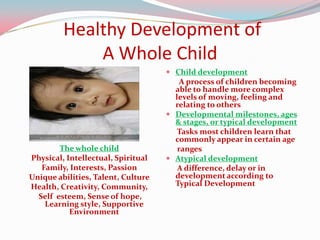 Healthy Development of
             A Whole Child
                                     Child development
                                       A process of children becoming
                                      able to handle more complex
                                      levels of moving, feeling and
                                      relating to others
                                     Developmental milestones, ages
                                      & stages, or typical development
                                      Tasks most children learn that
                                      commonly appear in certain age
        The whole child               ranges
Physical, Intellectual, Spiritual    Atypical development
   Family, Interests, Passion         A difference, delay or in
Unique abilities, Talent, Culture     development according to
Health, Creativity, Community,        Typical Development
  Self esteem, Sense of hope,
    Learning style, Supportive
           Environment
 