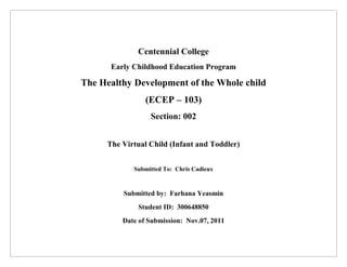 Centennial College
      Early Childhood Education Program

The Healthy Development of the Whole child
                (ECEP – 103)
                 Section: 002


     The Virtual Child (Infant and Toddler)


            Submitted To: Chris Cadieux



         Submitted by: Farhana Yeasmin
             Student ID: 300648850
         Date of Submission: Nov.07, 2011
 
