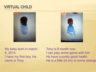 My baby born in march
6, 2014
I have my first boy, his
name is Tony.
Tony is 8 month now.
I can play some game with him
He have a pretty good health.
He is a little bit shy to some strange
VIRTUAL CHILD
 