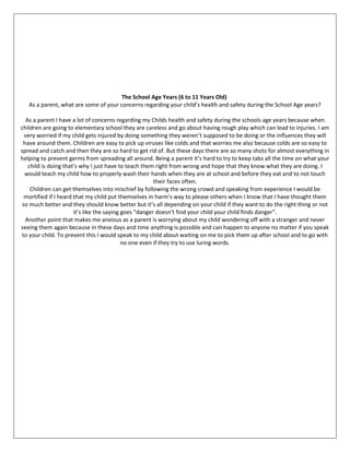 The School Age Years (6 to 11 Years Old)
As a parent, what are some of your concerns regarding your child’s health and safety during the School Age years?
As a parent I have a lot of concerns regarding my Childs health and safety during the schools age years because when
children are going to elementary school they are careless and go about having rough play which can lead to injuries. I am
very worried if my child gets injured by doing something they weren’t supposed to be doing or the influences they will
have around them. Children are easy to pick up viruses like colds and that worries me also because colds are so easy to
spread and catch and then they are so hard to get rid of. But these days there are so many shots for almost everything in
helping to prevent germs from spreading all around. Being a parent it’s hard to try to keep tabs all the time on what your
child is doing that’s why I just have to teach them right from wrong and hope that they know what they are doing. I
would teach my child how to properly wash their hands when they are at school and before they eat and to not touch
their faces often.
Children can get themselves into mischief by following the wrong crowd and speaking from experience I would be
mortified if I heard that my child put themselves in harm’s way to please others when I know that I have thought them
so much better and they should know better but it’s all depending on your child if they want to do the right thing or not
it’s like the saying goes “danger doesn’t find your child your child finds danger”.
Another point that makes me anxious as a parent is worrying about my child wondering off with a stranger and never
seeing them again because in these days and time anything is possible and can happen to anyone no matter if you speak
to your child. To prevent this I would speak to my child about waiting on me to pick them up after school and to go with
no one even if they try to use luring words.
 