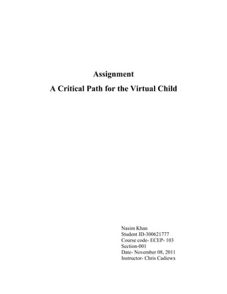 Assignment
A Critical Path for the Virtual Child




                    Nasim Khan
                    Student ID-300621777
                    Course code- ECEP- 103
                    Section-001
                    Date- November 08, 2011
                    Instructor- Chris Cadiewx
 
