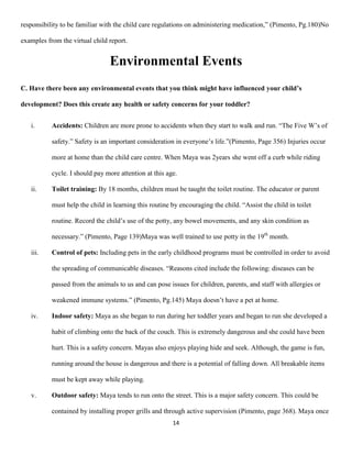 responsibility to be familiar with the child care regulations on administering medication,” (Pimento, Pg.180)No

examples from the virtual child report.


                                Environmental Events
C. Have there been any environmental events that you think might have influenced your child’s

development? Does this create any health or safety concerns for your toddler?


   i.      Accidents: Children are more prone to accidents when they start to walk and run. “The Five W’s of

           safety.” Safety is an important consideration in everyone’s life.”(Pimento, Page 356) Injuries occur

           more at home than the child care centre. When Maya was 2years she went off a curb while riding

           cycle. I should pay more attention at this age.

   ii.     Toilet training: By 18 months, children must be taught the toilet routine. The educator or parent

           must help the child in learning this routine by encouraging the child. “Assist the child in toilet

           routine. Record the child’s use of the potty, any bowel movements, and any skin condition as

           necessary.” (Pimento, Page 139)Maya was well trained to use potty in the 19th month.

   iii.    Control of pets: Including pets in the early childhood programs must be controlled in order to avoid

           the spreading of communicable diseases. “Reasons cited include the following: diseases can be

           passed from the animals to us and can pose issues for children, parents, and staff with allergies or

           weakened immune systems.” (Pimento, Pg.145) Maya doesn’t have a pet at home.

   iv.     Indoor safety: Maya as she began to run during her toddler years and began to run she developed a

           habit of climbing onto the back of the couch. This is extremely dangerous and she could have been

           hurt. This is a safety concern. Mayas also enjoys playing hide and seek. Although, the game is fun,

           running around the house is dangerous and there is a potential of falling down. All breakable items

           must be kept away while playing.

   v.      Outdoor safety: Maya tends to run onto the street. This is a major safety concern. This could be

           contained by installing proper grills and through active supervision (Pimento, page 368). Maya once
                                                        14
 