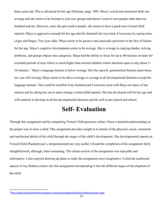 three years old, This is advanced for her age (Pimento, page. 309). Maya’s social and emotional skills are

    average and she seems to be hesitant to join new groups and doesn’t seem to trust people other than my

    husband and me. However, once she gets used to people, she seems to have a good time (virtual child

    reports). Maya is aggressive enough for her age and she demands her toys back if necessary by saying mine

    (Ages and Stages, Two year olds). Maya seems to be positive and unusually persistent in the face of failure

    for her age. Maya’s cognitive development seems to be average. She is average in copying shades, solving

    problems, and groups objects into categories. Maya had the ability to focus for up to 40 minutes on tasks for

    extended periods of time which is much higher than normal children whose attention-span is only about 3-

    10 minutes. 1 Maya’s language domain is below average. Her free speech, grammatical features (past tense,

    etc.) are still missing. Maya seems to be above average or average at all developmental domains except the

    language domain. This could be rectified if my husband and I converse more with Maya on topics of her

    interest and by taking her out to more outings (virtual child reports). She has developed will for her age and

    will continue to develop in all the developmental domains and do well in pre-school and school.


                                            Self- Evaluation
Through this assignment and by completing Virtual Child questions online, I have a detailed understanding on

the proper way to raise a child. This assignment provides insight in to details of the physical, social, emotional

and intellectual ability of the child through the stages of the child’s development. The developmental reports on

Virtual Child (Paediatrician’s, temperamental) are very useful. I found the completion of the assignment fairly

straightforward, although, time-consuming. The online-section of the assignment was enjoyable and

informative. I also enjoyed drawing up plans to make the assignment more imaginative. I cited the traditional

aspects of my (Indian) culture into this assignment incorporating it into the different stages of development of

the child.




1
http://www.earlyinterventionsupport.com/parentingtips/behavior/attentionspan.aspx
                                                           17
 