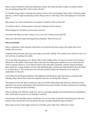 Maya is easily irritated by loud noises and intense stimuli. She wakes up often at night in a random manner.
You are getting grumpy. How will you deal with this?

At 3 months of age, Maya is showing more intense interest in her surroundings. Maya smiles at familiar people
and toys, is able to laugh at surprising or funny things (such as a little dog), and is developing lots of cute little
habits.

Maya tends to cry when introduced to new people or situations. What will you do?

As a family with two working parents, what type of daycare will you choose?

When hanging out with Maya your favourite activity is

You notice that Maya can learn a thing or two so you start working on her baby IQ!

Maya cries often after meals and frequently has diarrhoea. What will you do?

Maya at 8 months

Maya is sometimes a little reluctant to part from you at daycare and starts crying. She usually gets over it
quickly after you leave.

Frequently Maya becomes quite upset and clings to you while sobbing. This usually occurs whenever she is in a
new situation, or meeting new people.

You try the object permanence test. Maya is able to find a hidden object, as long as you don't wait too long or
distract her in the middle of the search. Maya really likes this hiding game and shows by her interest that she
wants it repeated. However, if you hide the object in the same place repeatedly, and then change the hiding
place, Maya has a strong tendency to look in the old hiding place, and then get confused about where the object
is, or forget about it. This curious error was first discovered by Piaget, but researchers have some new
explanations for the error.

Lately Maya has had frequent problems with indigestion and diarrhoea, and seems prone to catching colds.
Naturally, Maya doesn't have much of an appetite, and cries a lot during these illnesses

Your partner lost his job about a month ago, and you are both feeling financially distressed. There have been
arguments over money and priorities and you both have been more irritable with Maya and have been spending
less time in relaxing activities with Maya

Maya is making some different sounds now, and you encourage language and communication by responding to
them. What kinds of sounds do you think they would be?

It has become clear that Maya shows a preference for you over others (especially when distressed), with your
partner a close second. How will your partner become a stronger attachment figure for Maya?

Maya seems to have a hair-trigger reaction to everything, and is often fussy. When she is fussy:


                                                          20
 