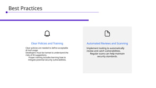 Implement tooling to automatically
review and catch vulnerabilities.
Regular scans can help maintain
security standards.
Automated Reviews and Scanning
Clear policies are needed to define acceptable
AI tool usage.
Developers must be trained to understand the
risks of AI suggestions.
Proper training includes learning how to
mitigate potential security vulnerabilities.
Clear Policies and Training
Best Practices
 
