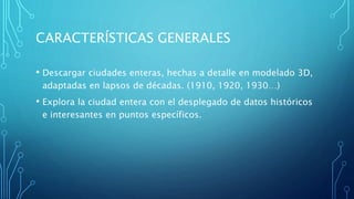 CARACTERÍSTICAS GENERALES
• Descargar ciudades enteras, hechas a detalle en modelado 3D,
adaptadas en lapsos de décadas. (1910, 1920, 1930…)
• Explora la ciudad entera con el desplegado de datos históricos
e interesantes en puntos específicos.