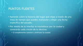 PUNTOS FUERTES
• Aprende sobre la historia del lugar que elijas a través de una
línea de tiempo que puedes manipular y elegir una fecha
específica del pasado.
• Por medio de la interfaz te trasladaras por la ciudad y
conocerás cada rincón de tu destino.
• O simplemente caminar y disfrutar la ciudad.
 