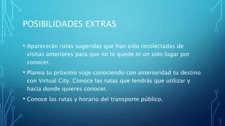 POSIBILIDADES EXTRAS
• Aparecerán rutas sugeridas que han sido recolectadas de
visitas anteriores para que no te quede ni un solo lugar por
conocer.
• Planea tu próximo viaje conociendo con anterioridad tu destino
con Virtual City. Conoce las rutas que tendrás que utilizar y
hacia donde quieres conocer.
• Conoce las rutas y horario del transporte público.