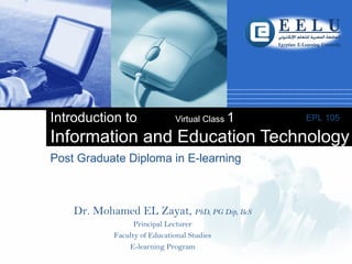 Company
LOGO
Post Graduate Diploma in E-learning
Introduction to Virtual Class 1
Information and Education Technology
EPL 105
Dr. Mohamed EL Zayat, PhD, PG Dip, BcS
Principal Lecturer
Faculty of Educational Studies
E-learning Program
 