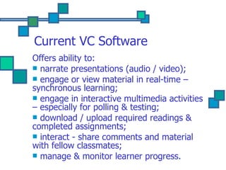 Current VC Software Offers ability to: narrate presentations (audio / video); engage or view material in real-time – synchronous learning; engage in interactive multimedia activities – especially for polling & testing; download / upload required readings & completed assignments; interact - share comments and material with fellow classmates; manage & monitor learner progress. 