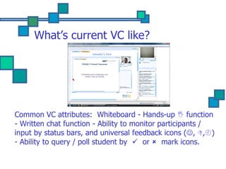 What’s current VC like? Common VC attributes:  Whiteboard - Hands-up    function - Written chat function - Ability to monitor participants / input by status bars, and universal feedback icons (  ,   ,  ) - Ability to query / poll student by     or     mark icons. 