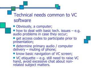 Technical needs common to VC software Obviously, a computer; how to deal with basic tech. issues – e.g. audio problems in case they occur; get access codes to participate prior to presentation; determine primary audio / computer delivery – muting of phone; know basic navigation of VC screen; VC etiquette – e.g. still need to raise VC hand, avoid excessive chat about non-related subject matters. 